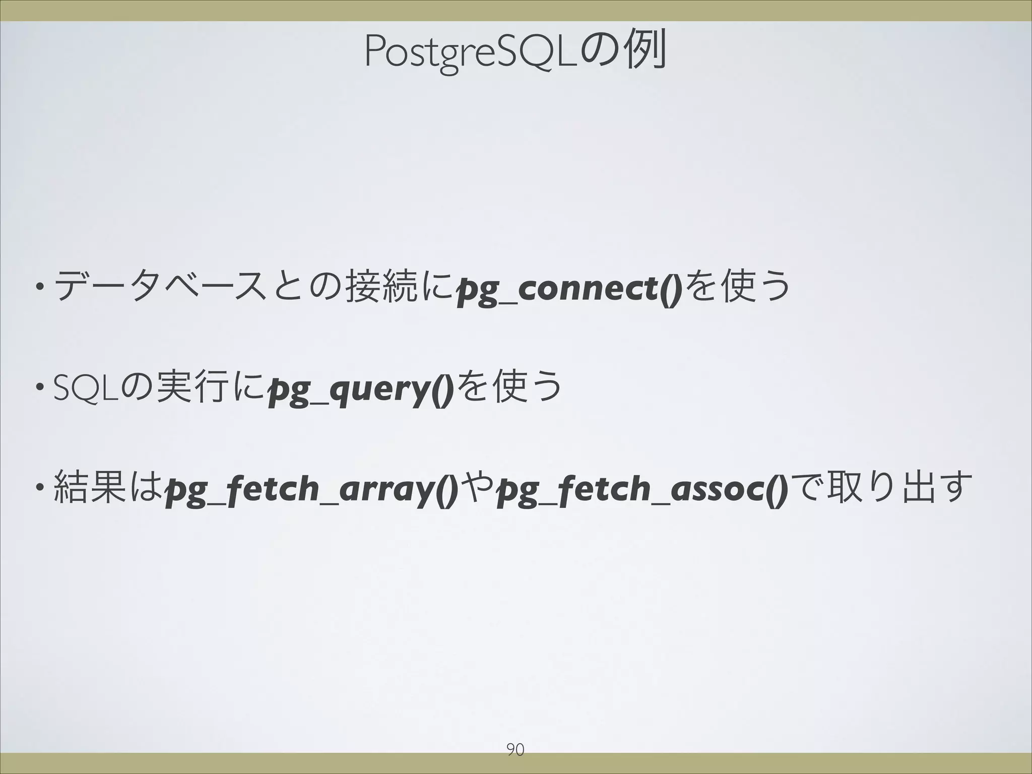 PostgreSQLの例
• データベースとの接続にpg_connect()を使う
• SQLの実行にpg_query()を使う
• 結果はpg_fetch_array()やpg_fetch_assoc()で取り出す
90
 