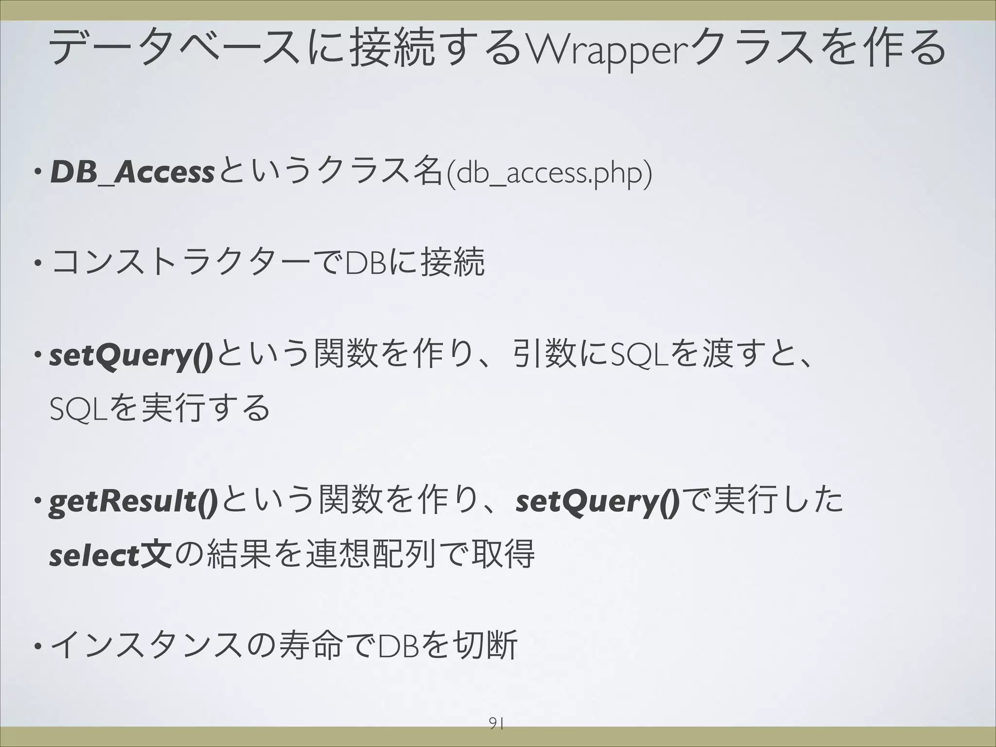 データベースに接続するWrapperクラスを作る
91
• DB_Accessというクラス名(db_access.php)
• コンストラクターでDBに接続
• setQuery()という関数を作り、引数にSQLを渡すと、
SQLを実行する
• getResult()という関数を作り、setQuery()で実行した
select文の結果を連想配列で取得
• インスタンスの寿命でDBを切断
 