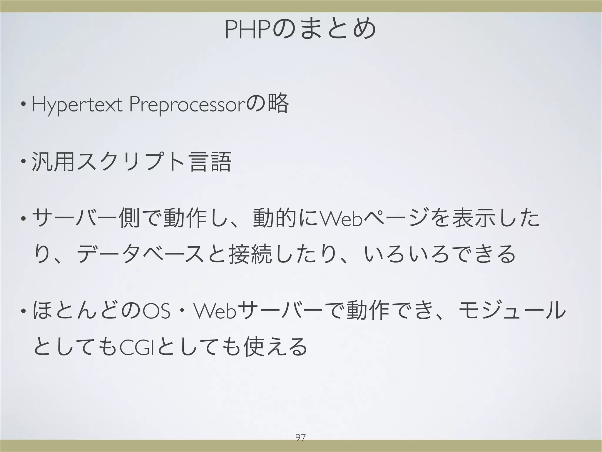 PHPのまとめ
• Hypertext Preprocessorの略
• 汎用スクリプト言語
• サーバー側で動作し、動的にWebページを表示した
り、データベースと接続したり、いろいろできる
• ほとんどのOS・Webサーバーで動作でき、モジュール
としてもCGIとしても使える
97
 