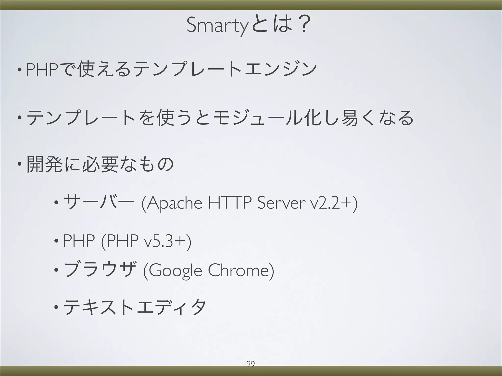 Smartyとは？
• PHPで使えるテンプレートエンジン
• テンプレートを使うとモジュール化し易くなる
• 開発に必要なもの
• サーバー (Apache HTTP Server v2.2+)
• PHP (PHP v5.3+)
• ブラウザ (Google Chrome)
• テキストエディタ
99
 