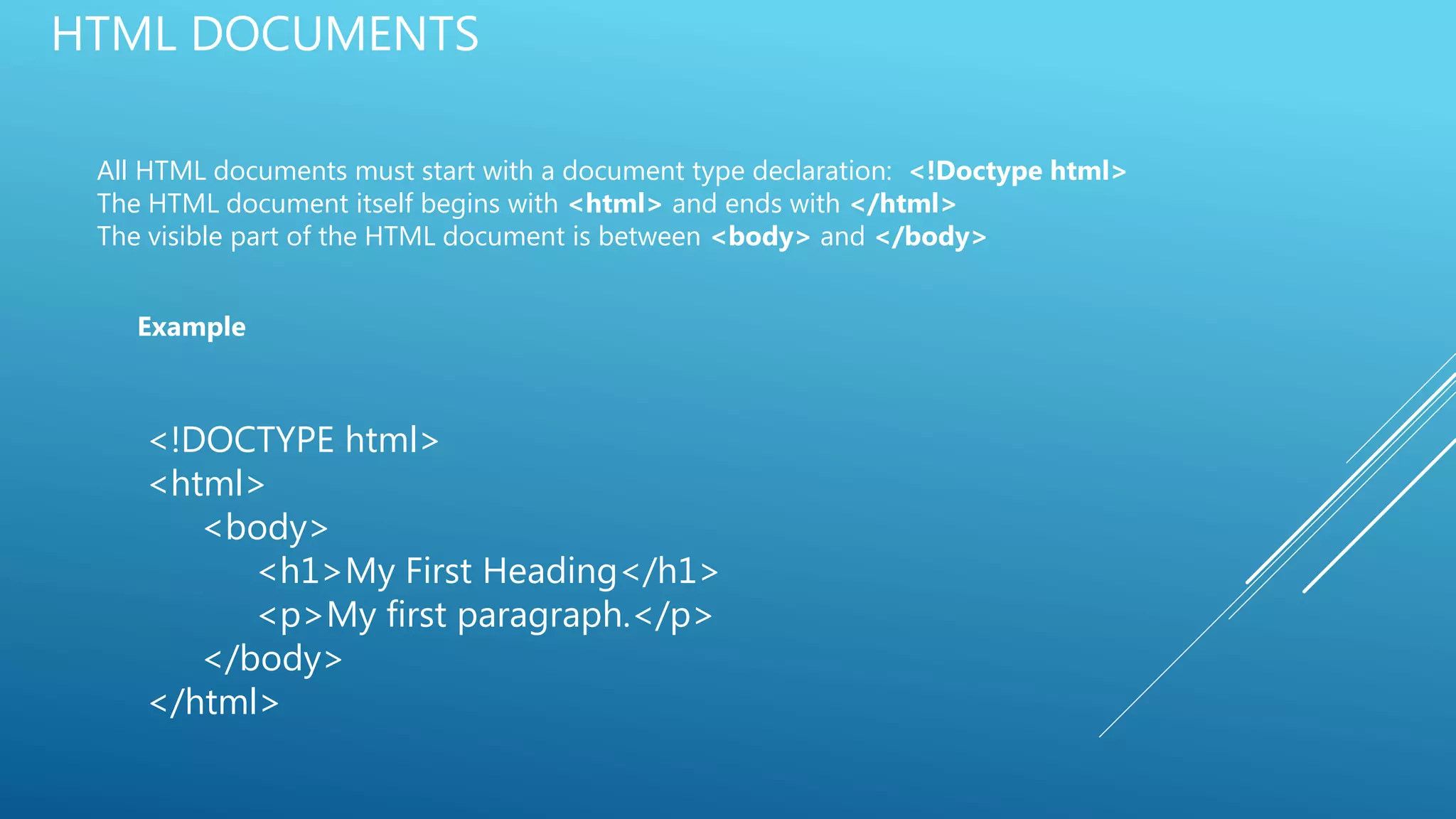 HTML DOCUMENTS
All HTML documents must start with a document type declaration: <!Doctype html>
The HTML document itself begins with <html> and ends with </html>
The visible part of the HTML document is between <body> and </body>
Example
<!DOCTYPE html>
<html>
<body>
<h1>My First Heading</h1>
<p>My first paragraph.</p>
</body>
</html>
 