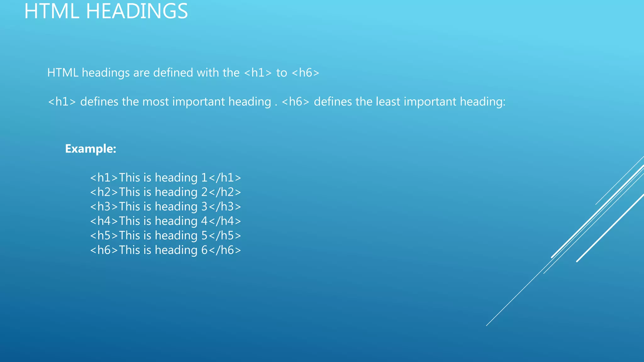 HTML HEADINGS
HTML headings are defined with the <h1> to <h6>
<h1> defines the most important heading . <h6> defines the least important heading:
Example:
<h1>This is heading 1</h1>
<h2>This is heading 2</h2>
<h3>This is heading 3</h3>
<h4>This is heading 4</h4>
<h5>This is heading 5</h5>
<h6>This is heading 6</h6>
 
