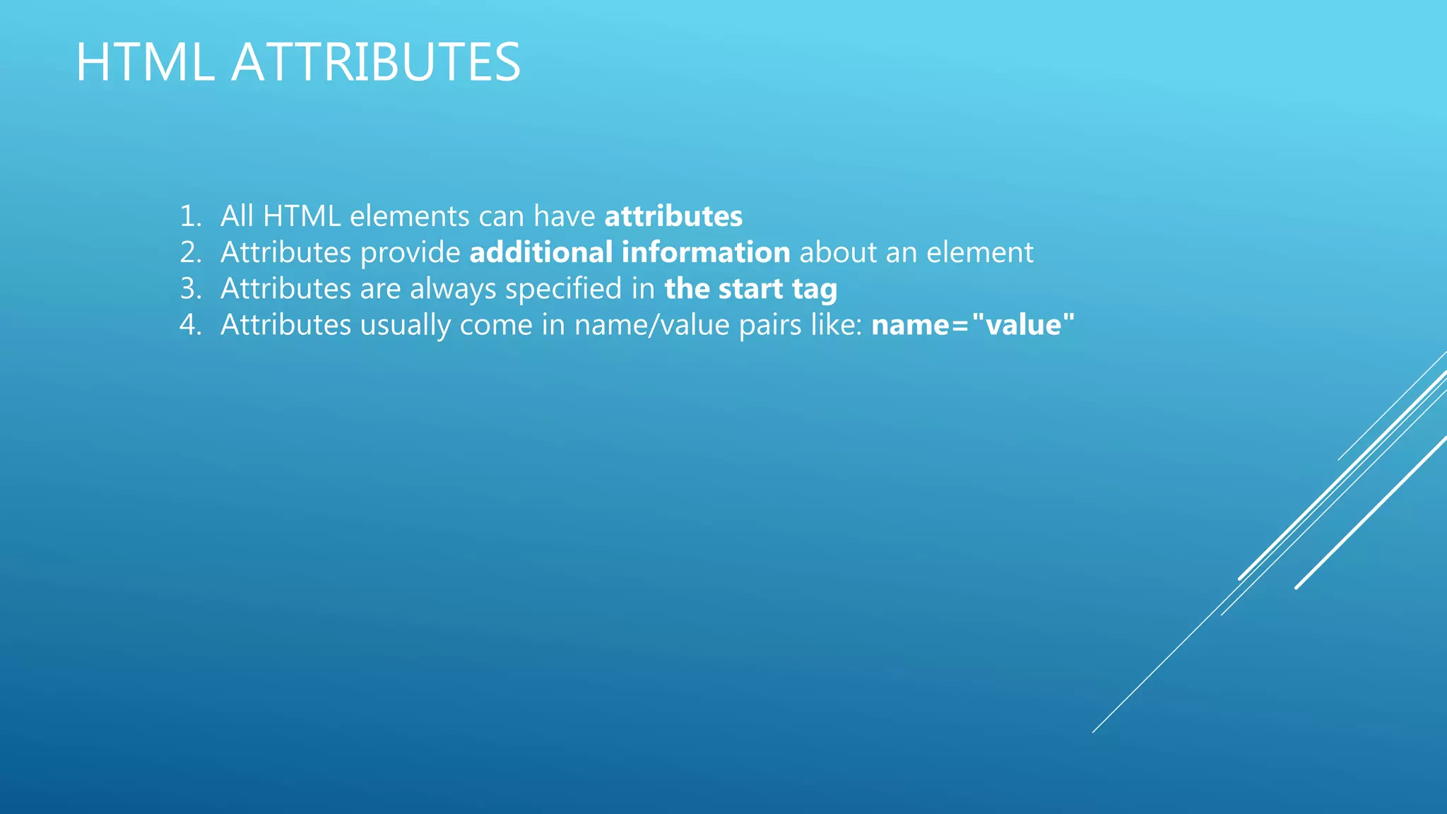 HTML ATTRIBUTES
1. All HTML elements can have attributes
2. Attributes provide additional information about an element
3. Attributes are always specified in the start tag
4. Attributes usually come in name/value pairs like: name="value"
 