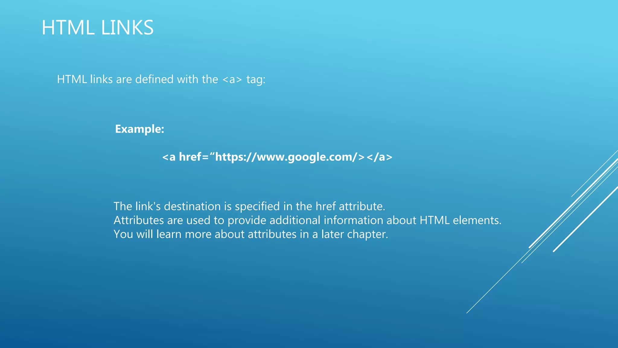 HTML LINKS
HTML links are defined with the <a> tag:
Example:
<a href=“https://www.google.com/></a>
The link's destination is specified in the href attribute.
Attributes are used to provide additional information about HTML elements.
You will learn more about attributes in a later chapter.
 