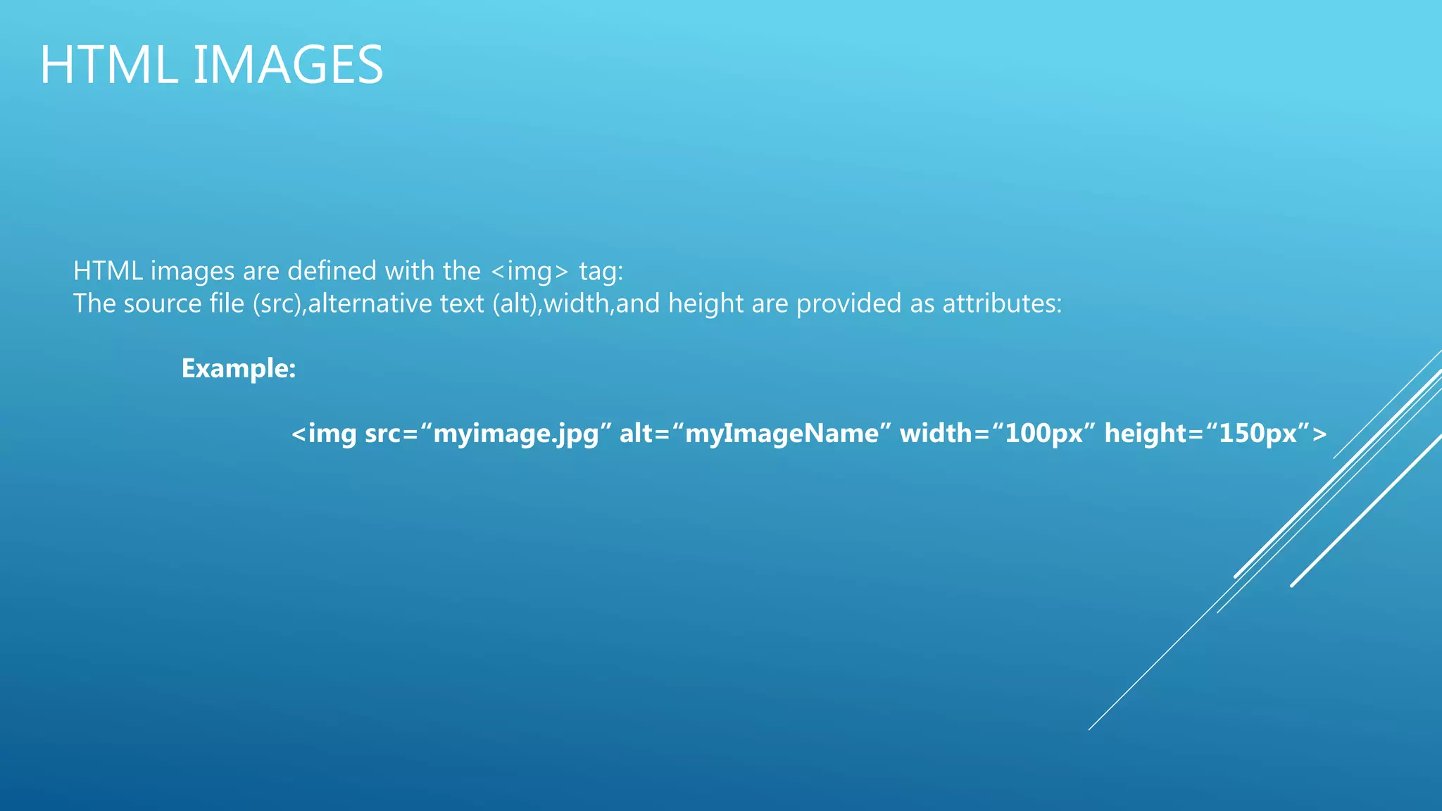 HTML IMAGES
HTML images are defined with the <img> tag:
The source file (src),alternative text (alt),width,and height are provided as attributes:
Example:
<img src=“myimage.jpg” alt=“myImageName” width=“100px” height=“150px”>
 