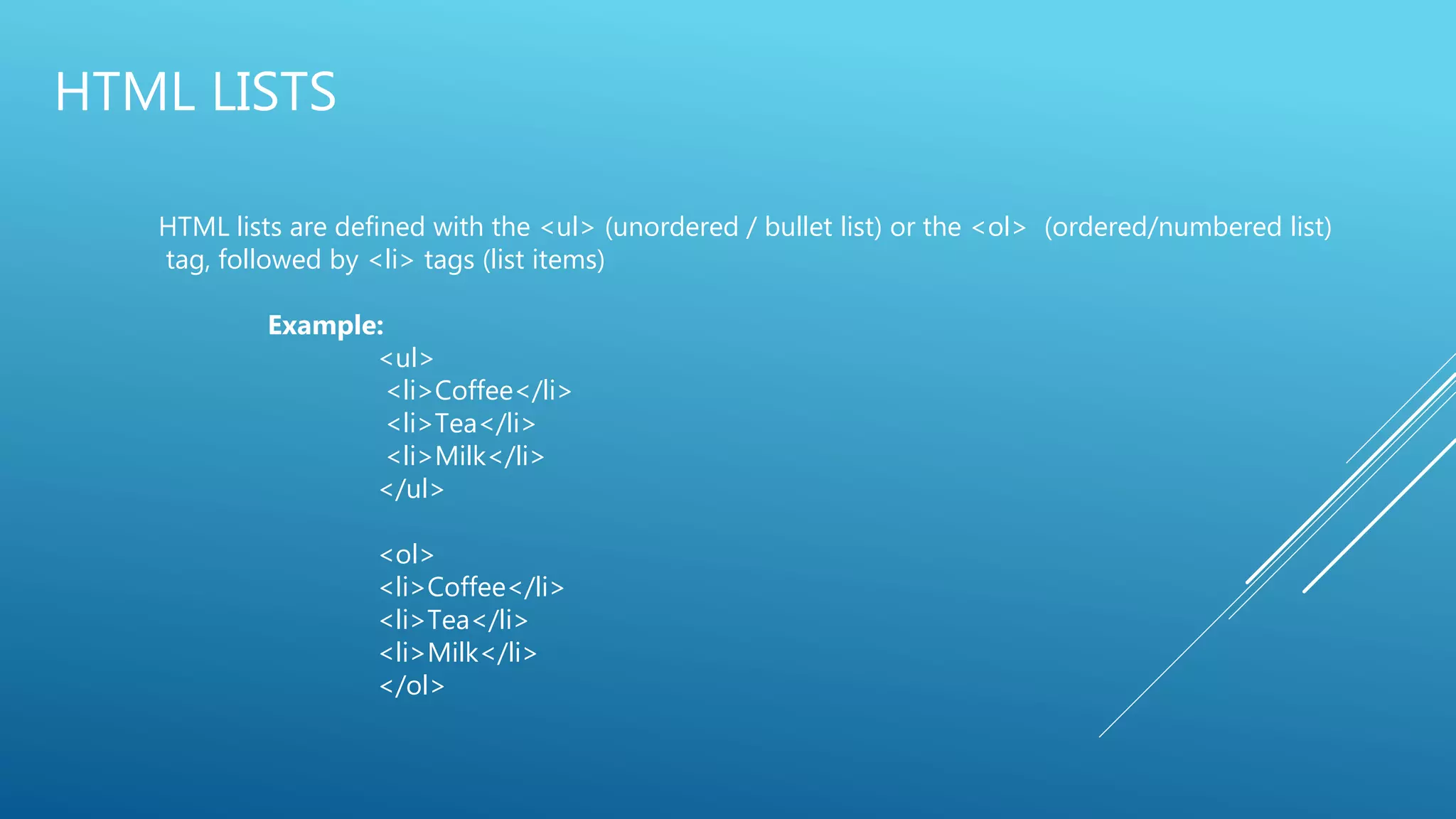 HTML LISTS
HTML lists are defined with the <ul> (unordered / bullet list) or the <ol> (ordered/numbered list)
tag, followed by <li> tags (list items)
Example:
<ul>
<li>Coffee</li>
<li>Tea</li>
<li>Milk</li>
</ul>
<ol>
<li>Coffee</li>
<li>Tea</li>
<li>Milk</li>
</ol>
 