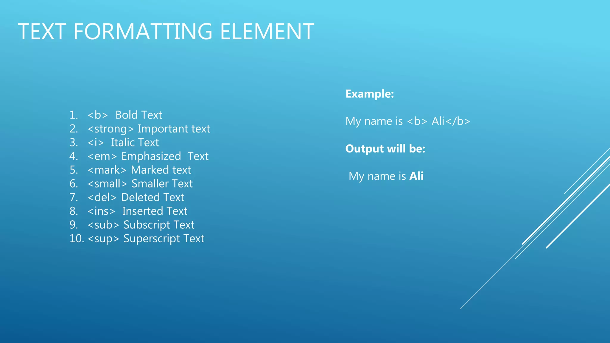 TEXT FORMATTING ELEMENT
1. <b> Bold Text
2. <strong> Important text
3. <i> Italic Text
4. <em> Emphasized Text
5. <mark> Marked text
6. <small> Smaller Text
7. <del> Deleted Text
8. <ins> Inserted Text
9. <sub> Subscript Text
10. <sup> Superscript Text
Example:
My name is <b> Ali</b>
Output will be:
My name is Ali
 