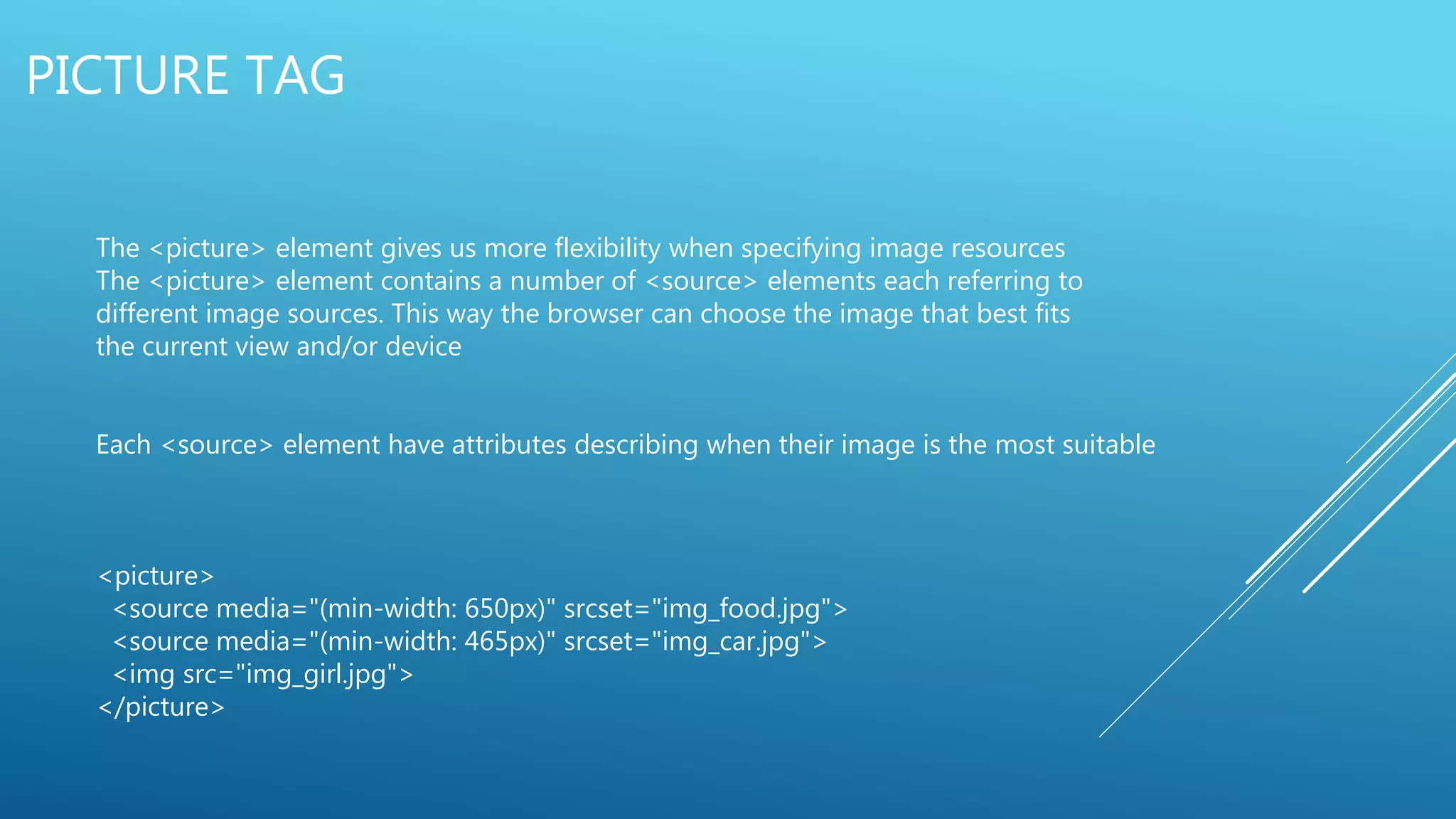 PICTURE TAG
The <picture> element gives us more flexibility when specifying image resources
The <picture> element contains a number of <source> elements each referring to
different image sources. This way the browser can choose the image that best fits
the current view and/or device
Each <source> element have attributes describing when their image is the most suitable
<picture>
<source media="(min-width: 650px)" srcset="img_food.jpg">
<source media="(min-width: 465px)" srcset="img_car.jpg">
<img src="img_girl.jpg">
</picture>
 