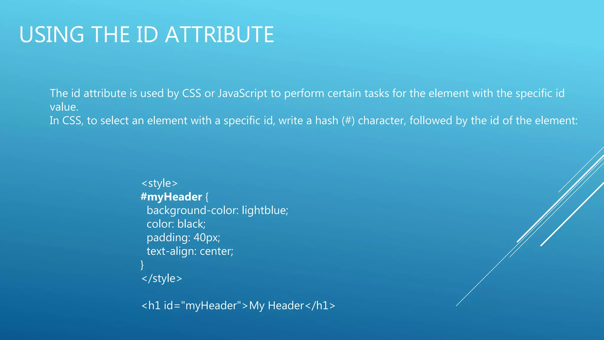 USING THE ID ATTRIBUTE
The id attribute is used by CSS or JavaScript to perform certain tasks for the element with the specific id
value.
In CSS, to select an element with a specific id, write a hash (#) character, followed by the id of the element:
<style>
#myHeader {
background-color: lightblue;
color: black;
padding: 40px;
text-align: center;
}
</style>
<h1 id="myHeader">My Header</h1>
 