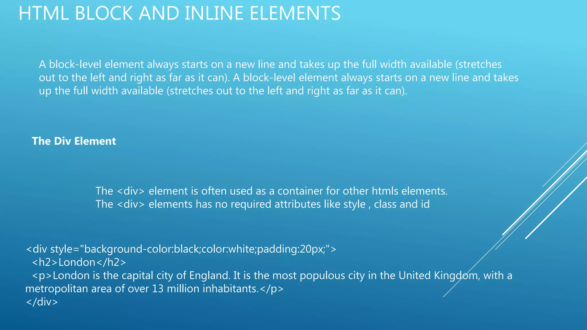 HTML BLOCK AND INLINE ELEMENTS
A block-level element always starts on a new line and takes up the full width available (stretches
out to the left and right as far as it can). A block-level element always starts on a new line and takes
up the full width available (stretches out to the left and right as far as it can).
The Div Element
The <div> element is often used as a container for other htmls elements.
The <div> elements has no required attributes like style , class and id
<div style="background-color:black;color:white;padding:20px;">
<h2>London</h2>
<p>London is the capital city of England. It is the most populous city in the United Kingdom, with a
metropolitan area of over 13 million inhabitants.</p>
</div>
 