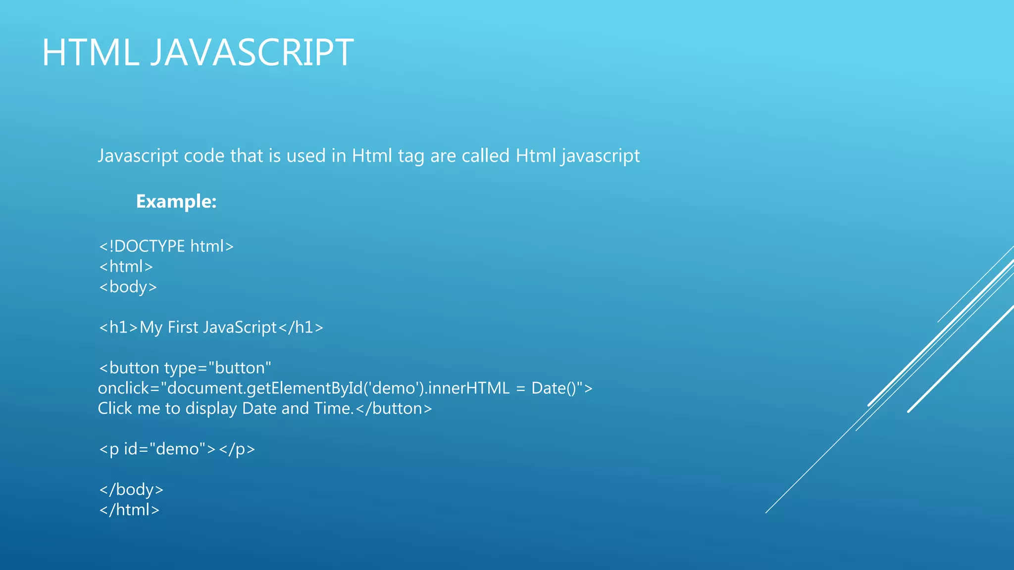 HTML JAVASCRIPT
Javascript code that is used in Html tag are called Html javascript
Example:
<!DOCTYPE html>
<html>
<body>
<h1>My First JavaScript</h1>
<button type="button"
onclick="document.getElementById('demo').innerHTML = Date()">
Click me to display Date and Time.</button>
<p id="demo"></p>
</body>
</html>
 