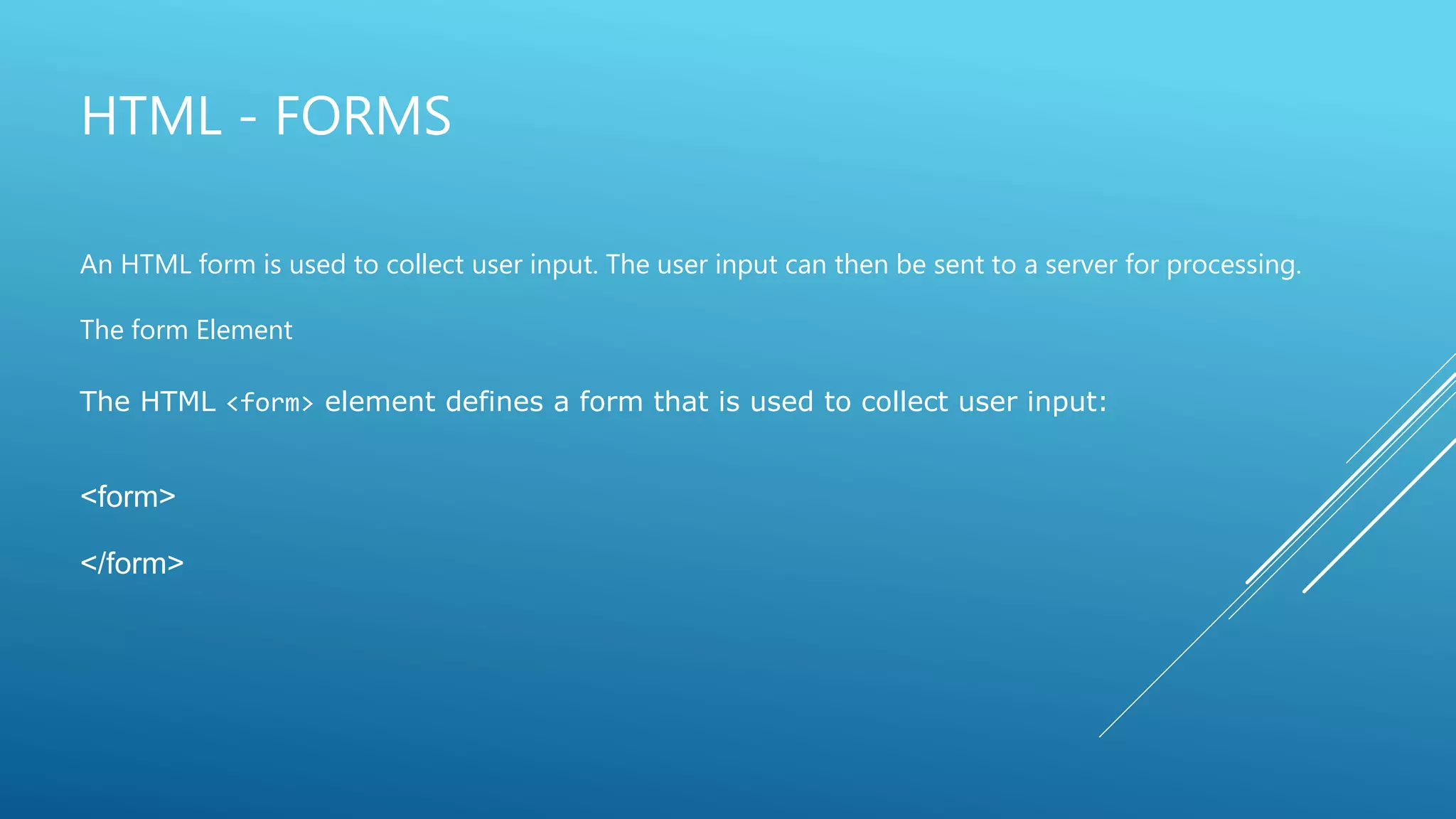 HTML - FORMS
An HTML form is used to collect user input. The user input can then be sent to a server for processing.
The form Element
The HTML <form> element defines a form that is used to collect user input:
<form>
</form>
 