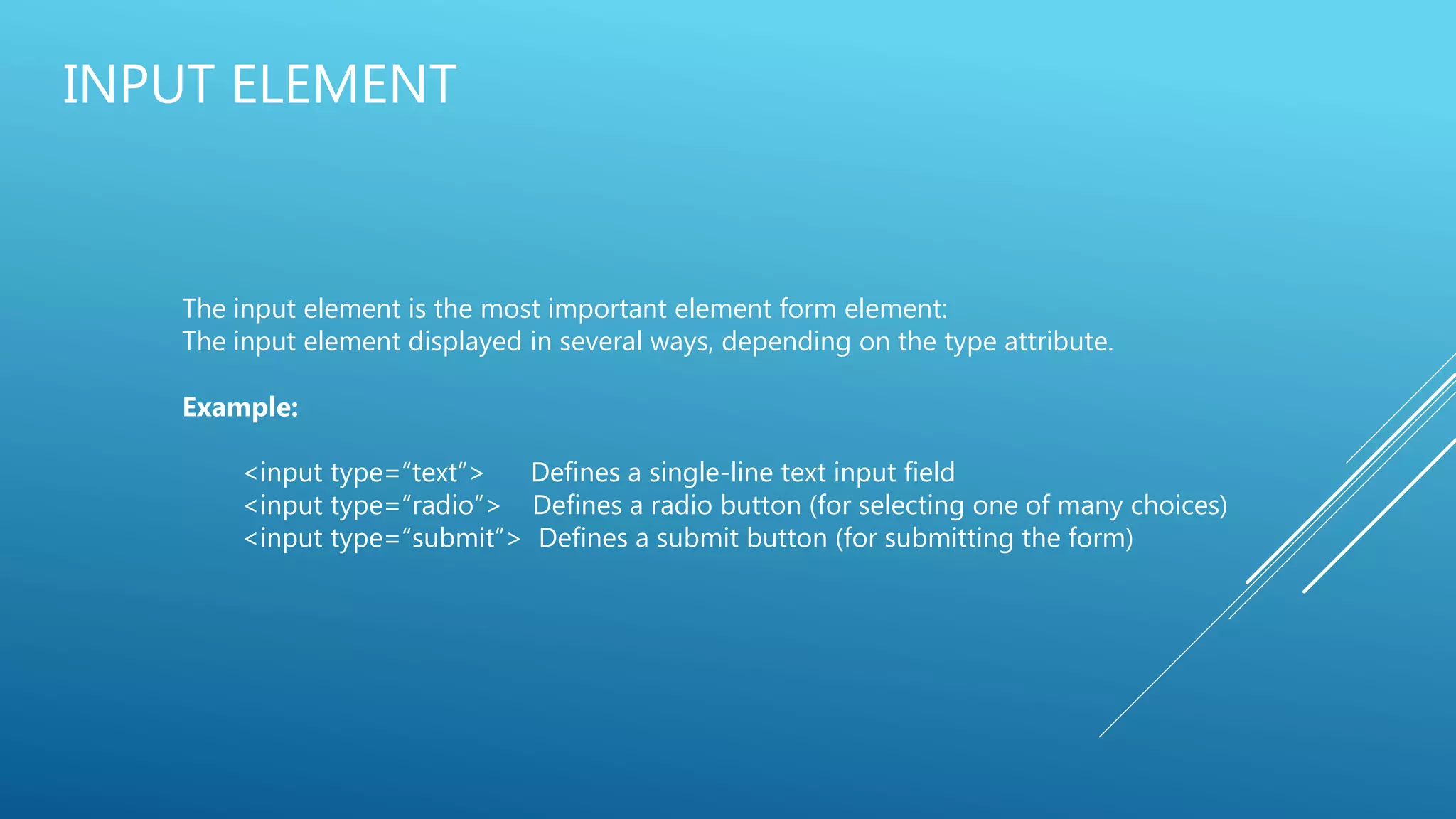 INPUT ELEMENT
The input element is the most important element form element:
The input element displayed in several ways, depending on the type attribute.
Example:
<input type=“text”> Defines a single-line text input field
<input type=“radio”> Defines a radio button (for selecting one of many choices)
<input type=“submit”> Defines a submit button (for submitting the form)
 