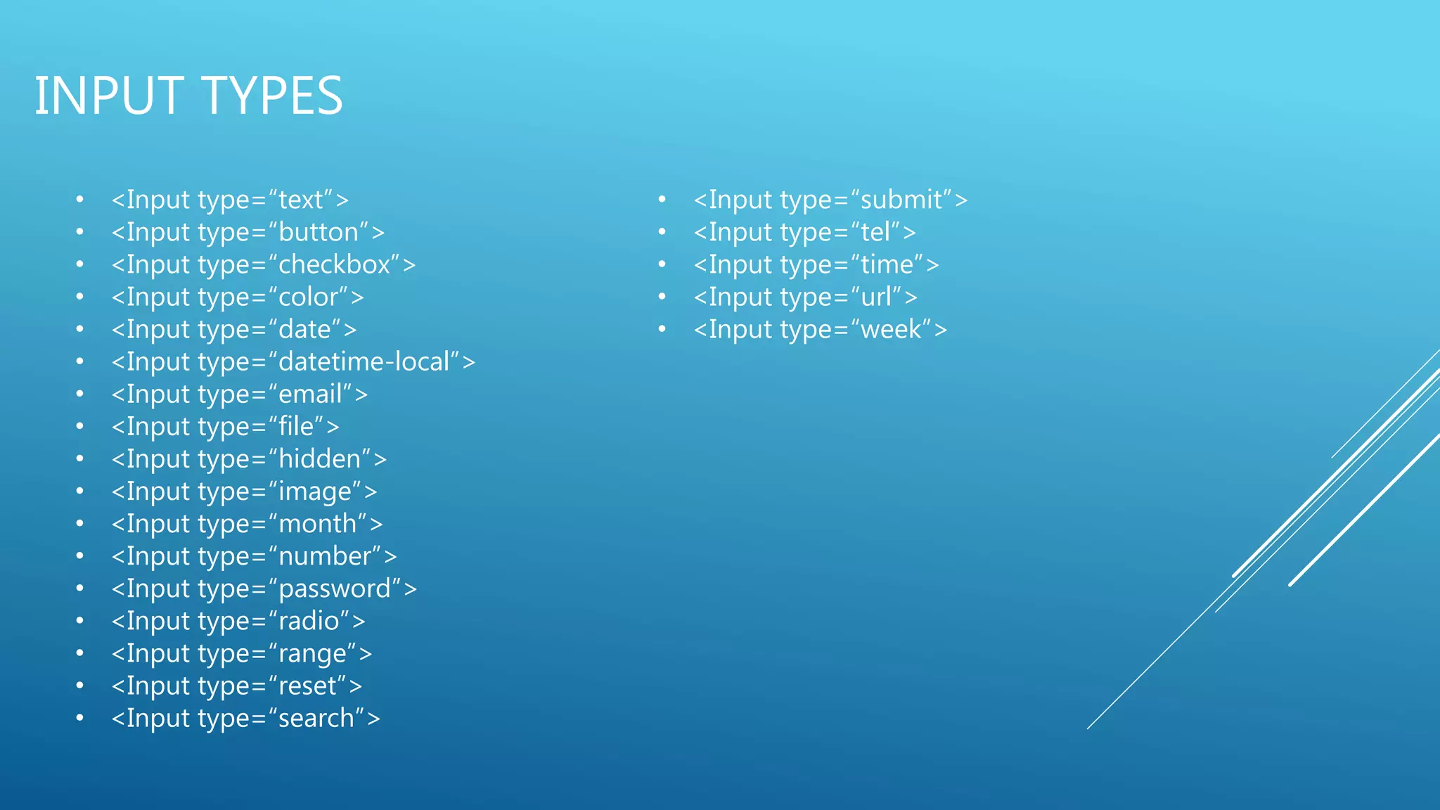 INPUT TYPES
• <Input type=“text”>
• <Input type=“button”>
• <Input type=“checkbox”>
• <Input type=“color”>
• <Input type=“date”>
• <Input type=“datetime-local”>
• <Input type=“email”>
• <Input type=“file”>
• <Input type=“hidden”>
• <Input type=“image”>
• <Input type=“month”>
• <Input type=“number”>
• <Input type=“password”>
• <Input type=“radio”>
• <Input type=“range”>
• <Input type=“reset”>
• <Input type=“search”>
• <Input type=“submit”>
• <Input type=“tel”>
• <Input type=“time”>
• <Input type=“url”>
• <Input type=“week”>
 