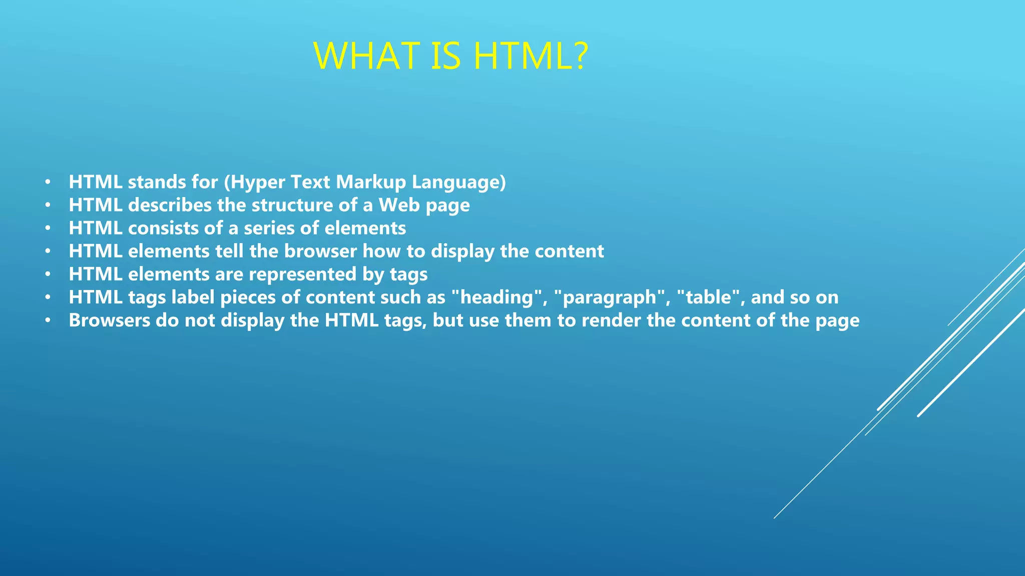 WHAT IS HTML?
• HTML stands for (Hyper Text Markup Language)
• HTML describes the structure of a Web page
• HTML consists of a series of elements
• HTML elements tell the browser how to display the content
• HTML elements are represented by tags
• HTML tags label pieces of content such as "heading", "paragraph", "table", and so on
• Browsers do not display the HTML tags, but use them to render the content of the page
 