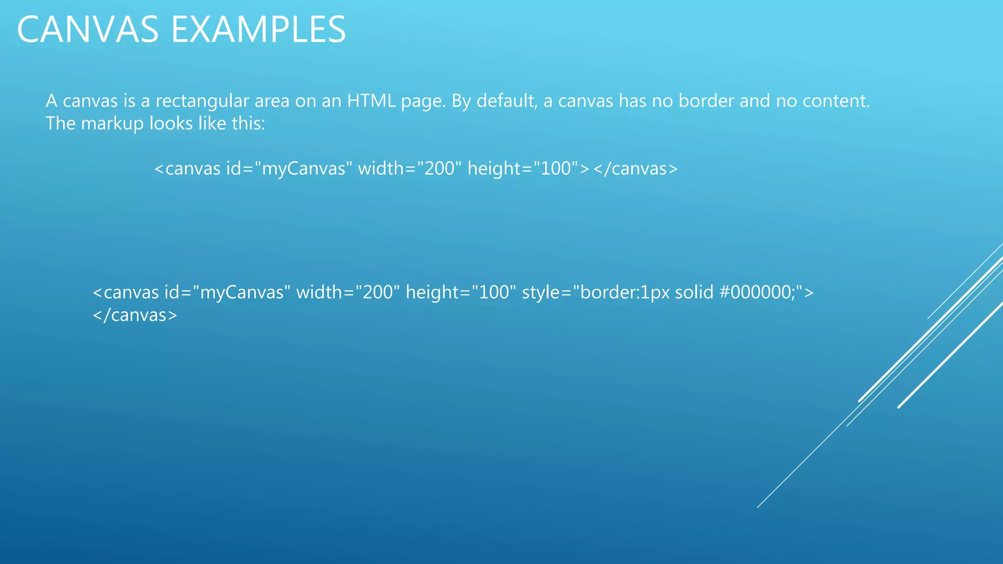 CANVAS EXAMPLES
A canvas is a rectangular area on an HTML page. By default, a canvas has no border and no content.
The markup looks like this:
<canvas id="myCanvas" width="200" height="100"></canvas>
<canvas id="myCanvas" width="200" height="100" style="border:1px solid #000000;">
</canvas>
 