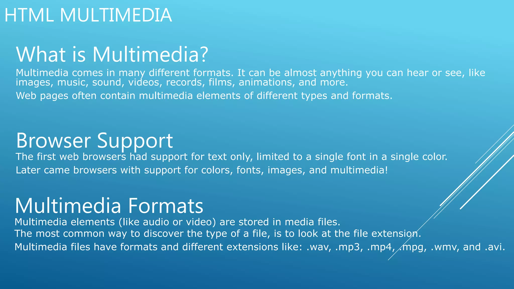HTML MULTIMEDIA
What is Multimedia?
Multimedia comes in many different formats. It can be almost anything you can hear or see, like
images, music, sound, videos, records, films, animations, and more.
Web pages often contain multimedia elements of different types and formats.
Browser Support
The first web browsers had support for text only, limited to a single font in a single color.
Later came browsers with support for colors, fonts, images, and multimedia!
Multimedia Formats
Multimedia elements (like audio or video) are stored in media files.
The most common way to discover the type of a file, is to look at the file extension.
Multimedia files have formats and different extensions like: .wav, .mp3, .mp4, .mpg, .wmv, and .avi.
 