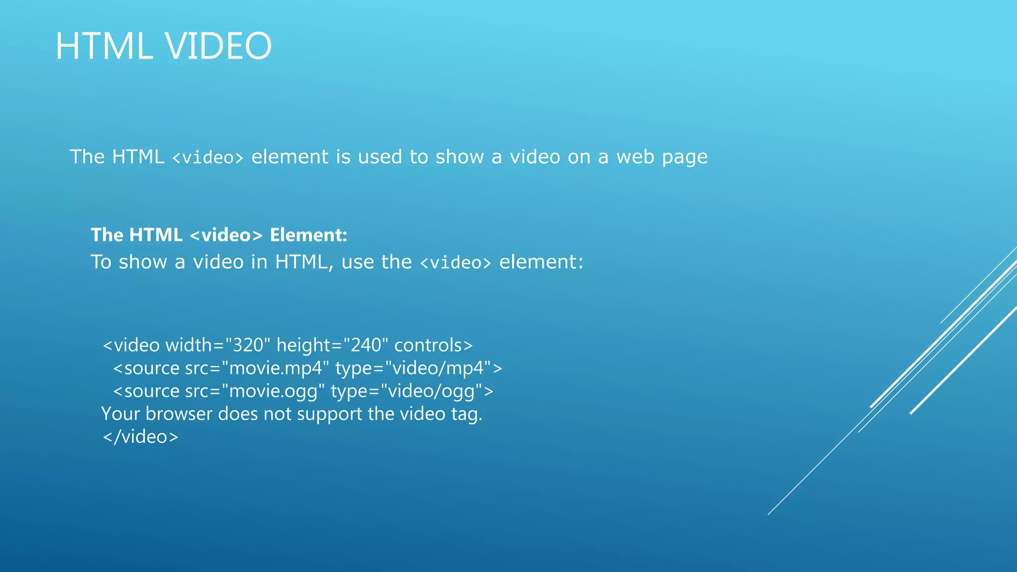 HTML VIDEO
The HTML <video> element is used to show a video on a web page
The HTML <video> Element:
To show a video in HTML, use the <video> element:
<video width="320" height="240" controls>
<source src="movie.mp4" type="video/mp4">
<source src="movie.ogg" type="video/ogg">
Your browser does not support the video tag.
</video>
 