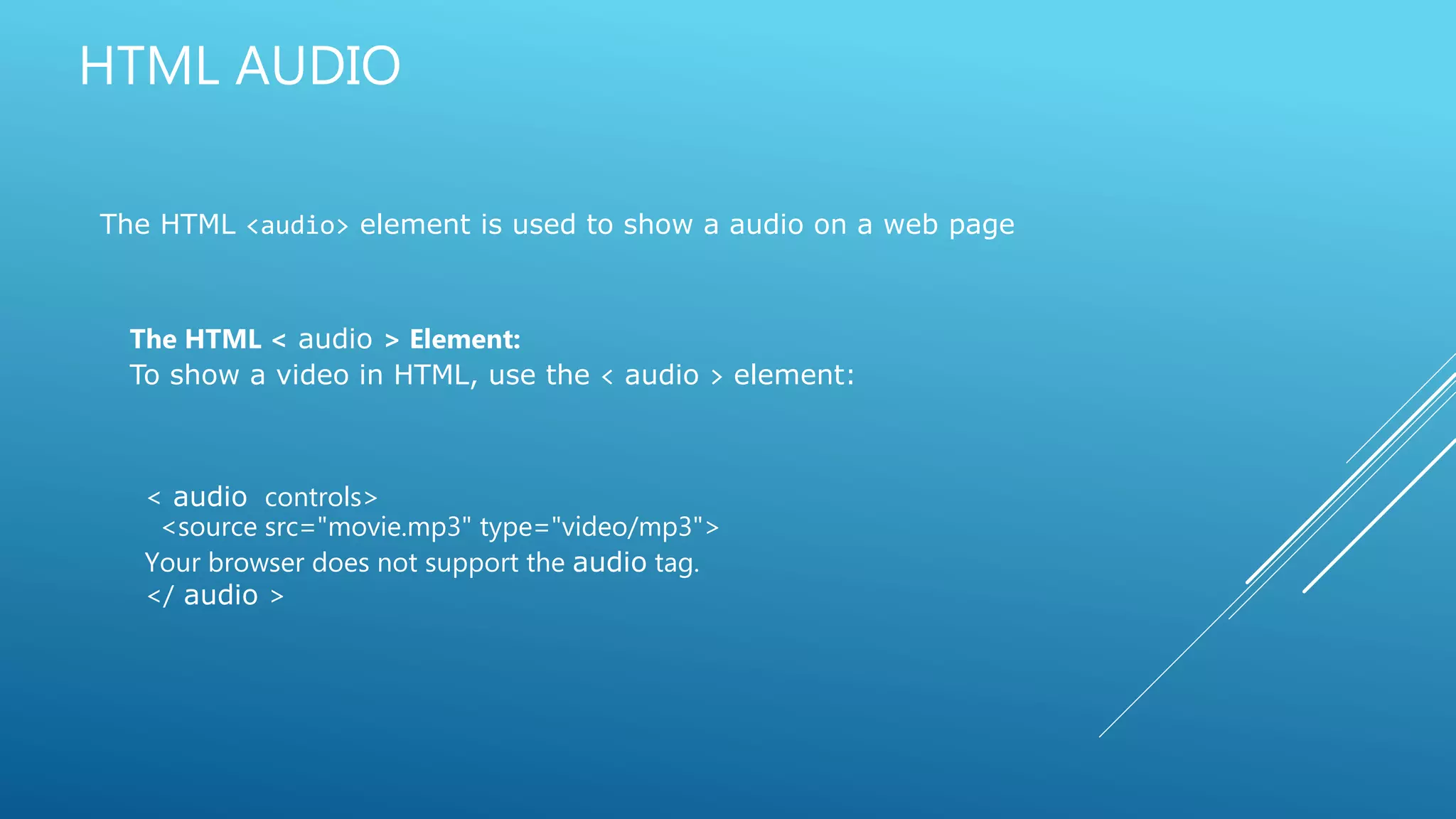 HTML AUDIO
The HTML <audio> element is used to show a audio on a web page
The HTML < audio > Element:
To show a video in HTML, use the < audio > element:
< audio controls>
<source src="movie.mp3" type="video/mp3">
Your browser does not support the audio tag.
</ audio >
 