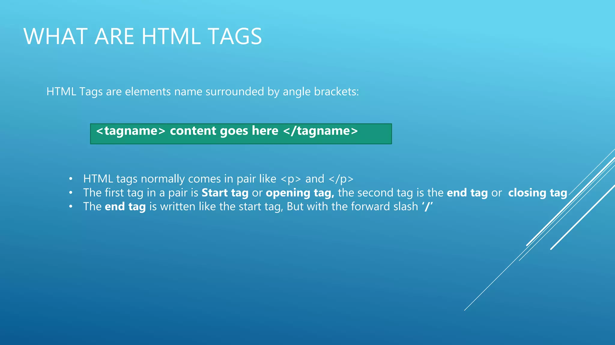 WHAT ARE HTML TAGS
HTML Tags are elements name surrounded by angle brackets:
<tagname> content goes here </tagname>
• HTML tags normally comes in pair like <p> and </p>
• The first tag in a pair is Start tag or opening tag, the second tag is the end tag or closing tag
• The end tag is written like the start tag, But with the forward slash ‘/’
 
