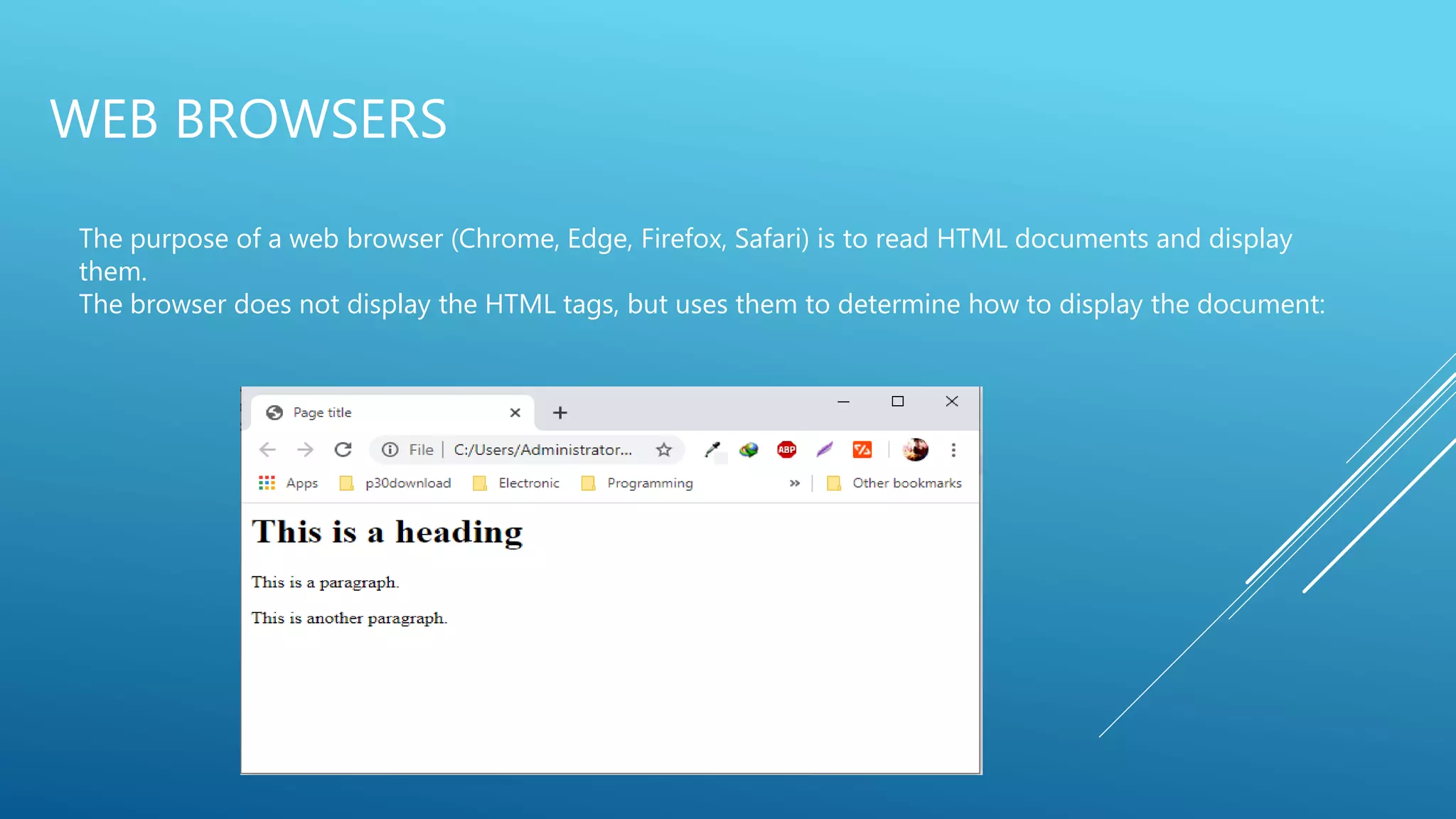 WEB BROWSERS
The purpose of a web browser (Chrome, Edge, Firefox, Safari) is to read HTML documents and display
them.
The browser does not display the HTML tags, but uses them to determine how to display the document:
 