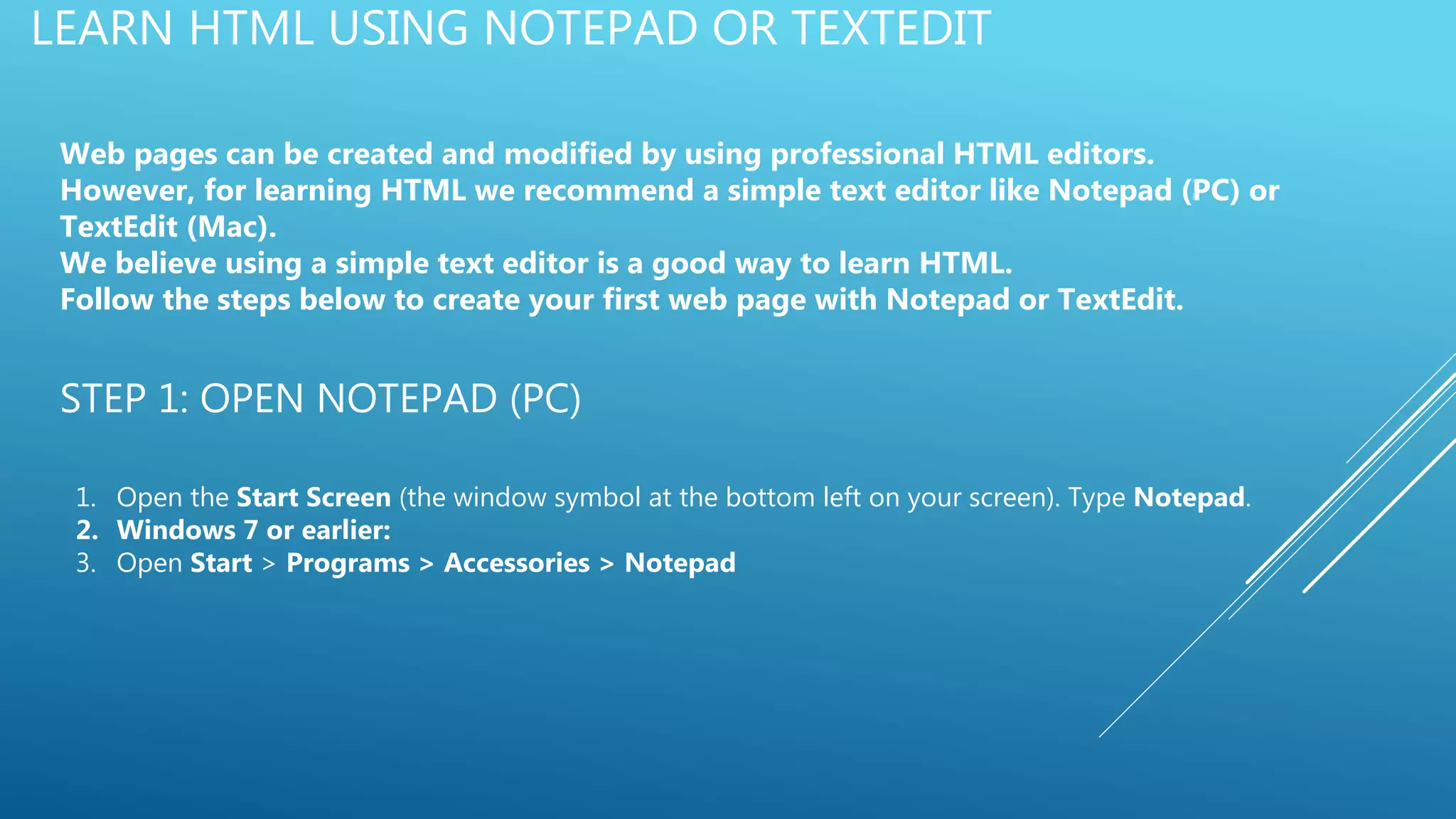 LEARN HTML USING NOTEPAD OR TEXTEDIT
Web pages can be created and modified by using professional HTML editors.
However, for learning HTML we recommend a simple text editor like Notepad (PC) or
TextEdit (Mac).
We believe using a simple text editor is a good way to learn HTML.
Follow the steps below to create your first web page with Notepad or TextEdit.
STEP 1: OPEN NOTEPAD (PC)
1. Open the Start Screen (the window symbol at the bottom left on your screen). Type Notepad.
2. Windows 7 or earlier:
3. Open Start > Programs > Accessories > Notepad
 