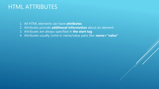 HTML ATTRIBUTES
1. All HTML elements can have attributes
2. Attributes provide additional information about an element
3. Attributes are always specified in the start tag
4. Attributes usually come in name/value pairs like: name="value"
 