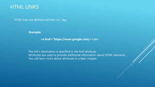 HTML LINKS
HTML links are defined with the <a> tag:
Example:
<a href=“https://www.google.com/></a>
The link's destination is specified in the href attribute.
Attributes are used to provide additional information about HTML elements.
You will learn more about attributes in a later chapter.
 