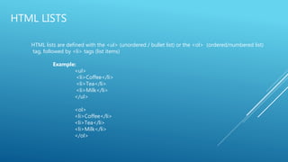HTML LISTS
HTML lists are defined with the <ul> (unordered / bullet list) or the <ol> (ordered/numbered list)
tag, followed by <li> tags (list items)
Example:
<ul>
<li>Coffee</li>
<li>Tea</li>
<li>Milk</li>
</ul>
<ol>
<li>Coffee</li>
<li>Tea</li>
<li>Milk</li>
</ol>
 