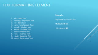 TEXT FORMATTING ELEMENT
1. <b> Bold Text
2. <strong> Important text
3. <i> Italic Text
4. <em> Emphasized Text
5. <mark> Marked text
6. <small> Smaller Text
7. <del> Deleted Text
8. <ins> Inserted Text
9. <sub> Subscript Text
10. <sup> Superscript Text
Example:
My name is <b> Ali</b>
Output will be:
My name is Ali
 
