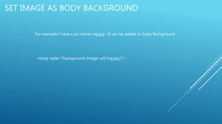 SET IMAGE AS BODY BACKGROUND
For example I have a pic name mg.jpg . It can be added to body Background
<body style=“background-image: url(‘mg.jpg’)”>
 