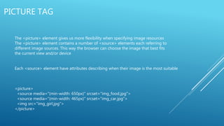 PICTURE TAG
The <picture> element gives us more flexibility when specifying image resources
The <picture> element contains a number of <source> elements each referring to
different image sources. This way the browser can choose the image that best fits
the current view and/or device
Each <source> element have attributes describing when their image is the most suitable
<picture>
<source media="(min-width: 650px)" srcset="img_food.jpg">
<source media="(min-width: 465px)" srcset="img_car.jpg">
<img src="img_girl.jpg">
</picture>
 