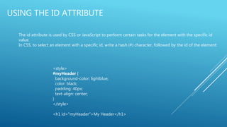 USING THE ID ATTRIBUTE
The id attribute is used by CSS or JavaScript to perform certain tasks for the element with the specific id
value.
In CSS, to select an element with a specific id, write a hash (#) character, followed by the id of the element:
<style>
#myHeader {
background-color: lightblue;
color: black;
padding: 40px;
text-align: center;
}
</style>
<h1 id="myHeader">My Header</h1>
 