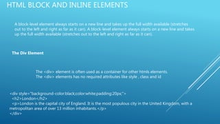 HTML BLOCK AND INLINE ELEMENTS
A block-level element always starts on a new line and takes up the full width available (stretches
out to the left and right as far as it can). A block-level element always starts on a new line and takes
up the full width available (stretches out to the left and right as far as it can).
The Div Element
The <div> element is often used as a container for other htmls elements.
The <div> elements has no required attributes like style , class and id
<div style="background-color:black;color:white;padding:20px;">
<h2>London</h2>
<p>London is the capital city of England. It is the most populous city in the United Kingdom, with a
metropolitan area of over 13 million inhabitants.</p>
</div>
 