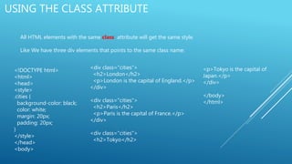 USING THE CLASS ATTRIBUTE
All HTML elements with the same class attribute will get the same style.
Like We have three div elements that points to the same class name:
<!DOCTYPE html>
<html>
<head>
<style>
.cities {
background-color: black;
color: white;
margin: 20px;
padding: 20px;
}
</style>
</head>
<body>
<div class="cities">
<h2>London</h2>
<p>London is the capital of England.</p>
</div>
<div class="cities">
<h2>Paris</h2>
<p>Paris is the capital of France.</p>
</div>
<div class="cities">
<h2>Tokyo</h2>
<p>Tokyo is the capital of
Japan.</p>
</div>
</body>
</html>
 
