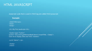 HTML JAVASCRIPT
Javascript code that is used in Html tag are called Html javascript
Example:
<!DOCTYPE html>
<html>
<body>
<h1>My First JavaScript</h1>
<button type="button"
onclick="document.getElementById('demo').innerHTML = Date()">
Click me to display Date and Time.</button>
<p id="demo"></p>
</body>
</html>
 