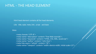 HTML - THE HEAD ELEMENT
Html head element contains all the head elements:
Like title, style, meta ,link , script and base
Meta
<meta charset="UTF-8">
<meta name="description" content="Free Web tutorials">
<meta name="keywords" content="HTML, CSS, XML, JavaScript">
<meta name="author" content="John Doe">
<meta http-equiv="refresh" content="30">
<meta name="viewport" content="width=device-width, initial-scale=1.0">
 