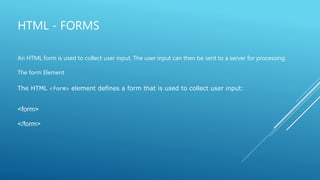 HTML - FORMS
An HTML form is used to collect user input. The user input can then be sent to a server for processing.
The form Element
The HTML <form> element defines a form that is used to collect user input:
<form>
</form>
 