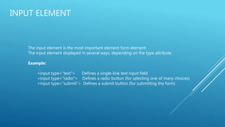 INPUT ELEMENT
The input element is the most important element form element:
The input element displayed in several ways, depending on the type attribute.
Example:
<input type=“text”> Defines a single-line text input field
<input type=“radio”> Defines a radio button (for selecting one of many choices)
<input type=“submit”> Defines a submit button (for submitting the form)
 