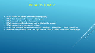 WHAT IS HTML?
• HTML stands for (Hyper Text Markup Language)
• HTML describes the structure of a Web page
• HTML consists of a series of elements
• HTML elements tell the browser how to display the content
• HTML elements are represented by tags
• HTML tags label pieces of content such as "heading", "paragraph", "table", and so on
• Browsers do not display the HTML tags, but use them to render the content of the page
 