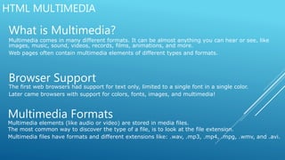 HTML MULTIMEDIA
What is Multimedia?
Multimedia comes in many different formats. It can be almost anything you can hear or see, like
images, music, sound, videos, records, films, animations, and more.
Web pages often contain multimedia elements of different types and formats.
Browser Support
The first web browsers had support for text only, limited to a single font in a single color.
Later came browsers with support for colors, fonts, images, and multimedia!
Multimedia Formats
Multimedia elements (like audio or video) are stored in media files.
The most common way to discover the type of a file, is to look at the file extension.
Multimedia files have formats and different extensions like: .wav, .mp3, .mp4, .mpg, .wmv, and .avi.
 
