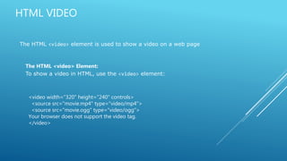 HTML VIDEO
The HTML <video> element is used to show a video on a web page
The HTML <video> Element:
To show a video in HTML, use the <video> element:
<video width="320" height="240" controls>
<source src="movie.mp4" type="video/mp4">
<source src="movie.ogg" type="video/ogg">
Your browser does not support the video tag.
</video>
 