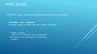 HTML AUDIO
The HTML <audio> element is used to show a audio on a web page
The HTML < audio > Element:
To show a video in HTML, use the < audio > element:
< audio controls>
<source src="movie.mp3" type="video/mp3">
Your browser does not support the audio tag.
</ audio >
 