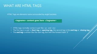 WHAT ARE HTML TAGS
HTML Tags are elements name surrounded by angle brackets:
<tagname> content goes here </tagname>
• HTML tags normally comes in pair like <p> and </p>
• The first tag in a pair is Start tag or opening tag, the second tag is the end tag or closing tag
• The end tag is written like the start tag, But with the forward slash ‘/’
 