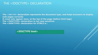 THE <!DOCTYPE> DECLARATION
The <!DOCTYPE> declaration represents the document type, and helps browsers to display
web pages correctly
It must only appear once, at the top of the page (before html tags)
The <!DOCTYPE> declaration is not case sensitive.
The <!DOCTYPE> declaration for HTML5 is :
<!DOCTYPE html>
 