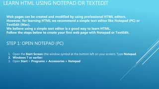 LEARN HTML USING NOTEPAD OR TEXTEDIT
Web pages can be created and modified by using professional HTML editors.
However, for learning HTML we recommend a simple text editor like Notepad (PC) or
TextEdit (Mac).
We believe using a simple text editor is a good way to learn HTML.
Follow the steps below to create your first web page with Notepad or TextEdit.
STEP 1: OPEN NOTEPAD (PC)
1. Open the Start Screen (the window symbol at the bottom left on your screen). Type Notepad.
2. Windows 7 or earlier:
3. Open Start > Programs > Accessories > Notepad
 