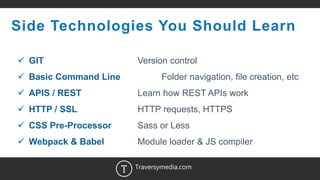 11
Side Technologies You Should Learn
 GIT Version control
 Basic Command Line Folder navigation, file creation, etc
 APIS / REST Learn how REST APIs work
 HTTP / SSL HTTP requests, HTTPS
 CSS Pre-Processor Sass or Less
 Webpack & Babel Module loader & JS compiler
Traversymedia.com
 