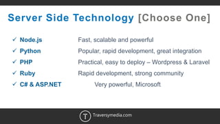 12
Server Side Technology [Choose One]
 Node.js Fast, scalable and powerful
 Python Popular, rapid development, great integration
 PHP Practical, easy to deploy – Wordpress & Laravel
 Ruby Rapid development, strong community
 C# & ASP.NET Very powerful, Microsoft
Traversymedia.com
 