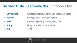 14
Server Side Frameworks [Choose One]
 JavaScript Express, Hapi.js, Adonis, Loopback, Swagger
 Python Django, Flask, Web2py, Pylons
 PHP Laravel, Symfony, CodeIgniter, Yii2
 Ruby Ruby on Rails, Sinatra, Nitro
 C# .NET
Traversymedia.com
 