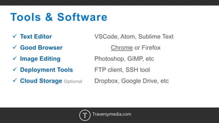 3
Tools & Software
 Text Editor VSCode, Atom, Sublime Text
 Good Browser Chrome or Firefox
 Image Editing Photoshop, GIMP, etc
 Deployment Tools FTP client, SSH tool
 Cloud Storage Optional Dropbox, Google Drive, etc
Traversymedia.com
 